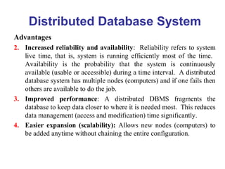 Distributed Database System
Advantages
2. Increased reliability and availability: Reliability refers to system
live time, that is, system is running efficiently most of the time.
Availability is the probability that the system is continuously
available (usable or accessible) during a time interval. A distributed
database system has multiple nodes (computers) and if one fails then
others are available to do the job.
3. Improved performance: A distributed DBMS fragments the
database to keep data closer to where it is needed most. This reduces
data management (access and modification) time significantly.
4. Easier expansion (scalability): Allows new nodes (computers) to
be added anytime without chaining the entire configuration.
 