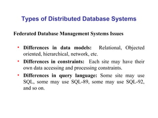 Types of Distributed Database Systems
• Differences in data models: Relational, Objected
oriented, hierarchical, network, etc.
• Differences in constraints: Each site may have their
own data accessing and processing constraints.
• Differences in query language: Some site may use
SQL, some may use SQL-89, some may use SQL-92,
and so on.
Federated Database Management Systems Issues
 