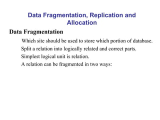 Data Fragmentation, Replication and
Allocation
Data Fragmentation
Which site should be used to store which portion of database.
Split a relation into logically related and correct parts.
Simplest logical unit is relation.
A relation can be fragmented in two ways:
 
