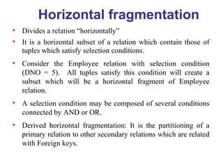 Horizontal fragmentation
• Divides a relation “horizontally”
• It is a horizontal subset of a relation which contain those of
tuples which satisfy selection conditions.
• Consider the Employee relation with selection condition
(DNO = 5). All tuples satisfy this condition will create a
subset which will be a horizontal fragment of Employee
relation.
• A selection condition may be composed of several conditions
connected by AND or OR.
• Derived horizontal fragmentation: It is the partitioning of a
primary relation to other secondary relations which are related
with Foreign keys.
 