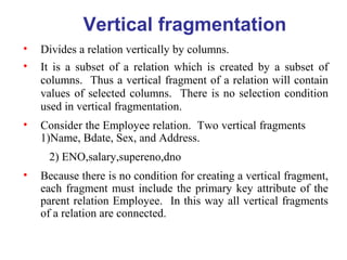 Vertical fragmentation
• Divides a relation vertically by columns.
• It is a subset of a relation which is created by a subset of
columns. Thus a vertical fragment of a relation will contain
values of selected columns. There is no selection condition
used in vertical fragmentation.
• Consider the Employee relation. Two vertical fragments
1)Name, Bdate, Sex, and Address.
2) ENO,salary,supereno,dno
• Because there is no condition for creating a vertical fragment,
each fragment must include the primary key attribute of the
parent relation Employee. In this way all vertical fragments
of a relation are connected.
 