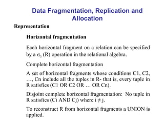 Data Fragmentation, Replication and
Allocation
Representation
Horizontal fragmentation
Each horizontal fragment on a relation can be specified
by a σCi (R) operation in the relational algebra.
Complete horizontal fragmentation
A set of horizontal fragments whose conditions C1, C2,
…, Cn include all the tuples in R- that is, every tuple in
R satisfies (C1 OR C2 OR … OR Cn).
Disjoint complete horizontal fragmentation: No tuple in
R satisfies (Ci AND Cj) where i ≠ j.
To reconstruct R from horizontal fragments a UNION is
applied.
 