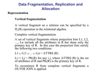 Data Fragmentation, Replication and
Allocation
Representation
Vertical fragmentation
A vertical fragment on a relation can be specified by a
ΠLi(R) operation in the relational algebra.
Complete vertical fragmentation
A set of vertical fragments whose projection lists L1, L2,
…, Ln include all the attributes in R but share only the
primary key of R. In this case the projection lists satisfy
the following two conditions:
L1 ∪ L2 ∪ ... ∪ Ln = ATTRS (R)
Li ∩ Lj = PK(R) for any i j, where ATTRS (R) is the set
of attributes of R and PK(R) is the primary key of R.
To reconstruct R from complete vertical fragments a
OUTER JOIN is applied.
 