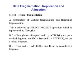 Data Fragmentation, Replication and
Allocation
Mixed (Hybrid) fragmentation
A combination of Vertical fragmentation and Horizontal
fragmentation.
This is achieved by SELECT-PROJECT operations which is
represented by ΠLi(σCi (R)).
If C = True (Select all tuples) and L ≠ ATTRS(R), we get a
vertical fragment, and if C ≠ True and L ≠ ATTRS(R), we get
a mixed fragment.
If C = True and L = ATTRS(R), then R can be considered a
fragment.
 