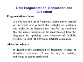 Data Fragmentation, Replication and
Allocation
Fragmentation schema
A definition of a set of fragments (horizontal or vertical
or horizontal and vertical) that includes all attributes
and tuples in the database that satisfies the condition
that the whole database can be reconstructed from the
fragments by applying some sequence of OUTER
UNION (or OUTER JOIN) and UNION operations.
Allocation schema
It describes the distribution of fragments to sites of
distributed databases. It can be fully or partially
replicated or can be partitioned.
 