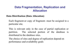 Data Distribution (Data Allocation)
Each fragment-or copy of fragment- must be assigned to a
particular site.
This is relevant only in the case of partial replication or
partition. The selected portion of the database is
distributed to the database sites.
The choice of sites and degree of replication depend on
performance and availability goals
Data Fragmentation, Replication and
Allocation
 