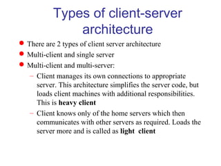 Types of client-server
architecture
There are 2 types of client server architecture
Multi-client and single server
Multi-client and multi-server:
– Client manages its own connections to appropriate
server. This architecture simplifies the server code, but
loads client machines with additional responsibilities.
This is heavy client
– Client knows only of the home servers which then
communicates with other servers as required. Loads the
server more and is called as light client
 