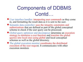 Components of DDBMS
Contd…
User interface handler: interpreting user commands as they come
in, and formatting the result data as it is sent to the user.
Semantic data controller: uses the integrity constraints and
authorizations that are defined as part of the global conceptual
schema to check if the user query can be processed.
Global query optimizer and decomposer determine an execution
strategy to minimize a cost function and translate the global
queries into local ones using global and local conceptual
schemas as well as the global directory.
The global execution monitor coordinates the distributed
execution of the user request. It communicates with other
execution monitors
 