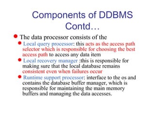 The data processor consists of the
Local query processor: this acts as the access path
selector which is responsible for choosing the best
access path to access any data item
Local recovery manager :this is responsible for
making sure that the local database remains
consistent even when failures occur
Runtime support processor: interface to the os and
contains the database buffer manager, which is
responsible for maintaining the main memory
buffers and managing the data accesses.
Components of DDBMS
Contd…
 