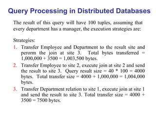 Query Processing in Distributed Databases
The result of this query will have 100 tuples, assuming that
every department has a manager, the execution strategies are:
Strategies:
1. Transfer Employee and Department to the result site and
perorm the join at site 3. Total bytes transferred =
1,000,000 + 3500 = 1,003,500 bytes.
2. Transfer Employee to site 2, execute join at site 2 and send
the result to site 3. Query result size = 40 * 100 = 4000
bytes. Total transfer size = 4000 + 1,000,000 = 1,004,000
bytes.
3. Transfer Department relation to site 1, execute join at site 1
and send the result to site 3. Total transfer size = 4000 +
3500 = 7500 bytes.
 