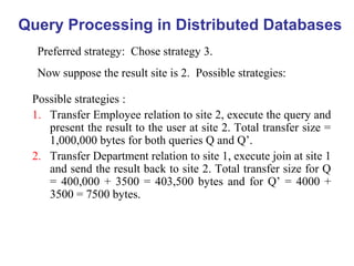 Query Processing in Distributed Databases
Preferred strategy: Chose strategy 3.
Now suppose the result site is 2. Possible strategies:
Possible strategies :
1. Transfer Employee relation to site 2, execute the query and
present the result to the user at site 2. Total transfer size =
1,000,000 bytes for both queries Q and Q’.
2. Transfer Department relation to site 1, execute join at site 1
and send the result back to site 2. Total transfer size for Q
= 400,000 + 3500 = 403,500 bytes and for Q’ = 4000 +
3500 = 7500 bytes.
 