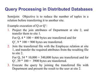 Query Processing in Distributed Databases
Semijoin: Objective is to reduce the number of tuples in a
relation before transferring it to another site.
Example execution of Q or Q’:
1. Project the join attributes of Department at site 2, and
transfer them to site 1.
For Q, 4 * 100 = 400 bytes are transferred and for
Q’, 9 * 100 = 900 bytes are transferred.
2. Join the transferred file with the Employee relation at site
1, and transfer the required attributes from the resulting file
to site 2.
For Q, 34 * 10,000 = 340,000 bytes are transferred and for
Q’, 39 * 100 = 3900 bytes are transferred.
3. Execute the query by joining the transferred file with
Department and present the result to the user at site 2.
 