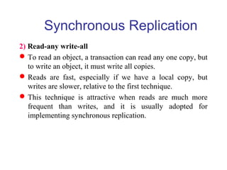 Synchronous Replication
2) Read-any write-all
To read an object, a transaction can read any one copy, but
to write an object, it must write all copies.
Reads are fast, especially if we have a local copy, but
writes are slower, relative to the first technique.
This technique is attractive when reads are much more
frequent than writes, and it is usually adopted for
implementing synchronous replication.
 