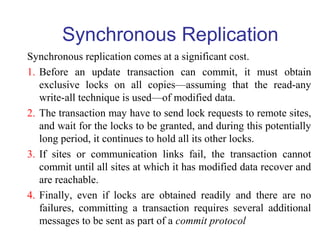 Synchronous Replication
Synchronous replication comes at a significant cost.
1. Before an update transaction can commit, it must obtain
exclusive locks on all copies—assuming that the read-any
write-all technique is used—of modified data.
2. The transaction may have to send lock requests to remote sites,
and wait for the locks to be granted, and during this potentially
long period, it continues to hold all its other locks.
3. If sites or communication links fail, the transaction cannot
commit until all sites at which it has modified data recover and
are reachable.
4. Finally, even if locks are obtained readily and there are no
failures, committing a transaction requires several additional
messages to be sent as part of a commit protocol
 