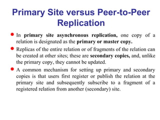 Primary Site versus Peer-to-Peer
Replication
In primary site asynchronous replication, one copy of a
relation is designated as the primary or master copy.
Replicas of the entire relation or of fragments of the relation can
be created at other sites; these are secondary copies, and, unlike
the primary copy, they cannot be updated.
A common mechanism for setting up primary and secondary
copies is that users first register or publish the relation at the
primary site and subsequently subscribe to a fragment of a
registered relation from another (secondary) site.
 