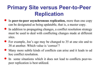  In peer-to-peer asynchronous replication, more than one copy
can be designated as being updatable, that is, a master copy.
 In addition to propagating changes, a conflict resolution strategy
must be used to deal with conflicting changes made at different
sites.
 For example, Joe’s age may be changed to 35 at one site and to
38 at another. Which value is ‘correct’?
 Many more subtle kinds of conflicts can arise and it leads to ad
hoc conflict resolution.
 In some situations which it does not lead to conflicts peer-to-
peer replication is best utilized.
Primary Site versus Peer-to-Peer
Replication
 