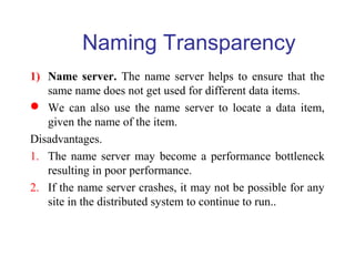 Naming Transparency
1) Name server. The name server helps to ensure that the
same name does not get used for different data items.
 We can also use the name server to locate a data item,
given the name of the item.
Disadvantages.
1. The name server may become a performance bottleneck
resulting in poor performance.
2. If the name server crashes, it may not be possible for any
site in the distributed system to continue to run..
 