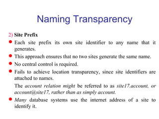 2) Site Prefix
Each site prefix its own site identifier to any name that it
generates.
This approach ensures that no two sites generate the same name.
No central control is required.
Fails to achieve location transparency, since site identifiers are
attached to names.
The account relation might be referred to as site17.account, or
account@site17, rather than as simply account.
Many database systems use the internet address of a site to
identify it.
Naming Transparency
 