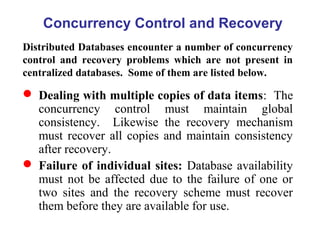 Concurrency Control and Recovery
Distributed Databases encounter a number of concurrency
control and recovery problems which are not present in
centralized databases. Some of them are listed below.
 Dealing with multiple copies of data items: The
concurrency control must maintain global
consistency. Likewise the recovery mechanism
must recover all copies and maintain consistency
after recovery.
 Failure of individual sites: Database availability
must not be affected due to the failure of one or
two sites and the recovery scheme must recover
them before they are available for use.
 