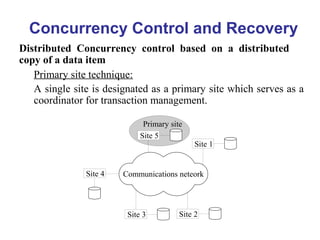 Concurrency Control and Recovery
Distributed Concurrency control based on a distributed
copy of a data item
Primary site technique:
A single site is designated as a primary site which serves as a
coordinator for transaction management.
Communications neteork
Site 5
Site 1
Site 2
Site 4
Site 3
Primary site
 