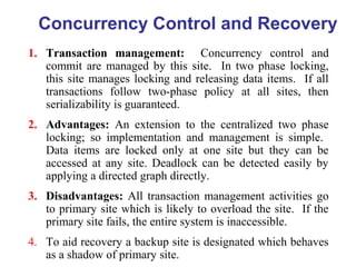 Concurrency Control and Recovery
1. Transaction management: Concurrency control and
commit are managed by this site. In two phase locking,
this site manages locking and releasing data items. If all
transactions follow two-phase policy at all sites, then
serializability is guaranteed.
2. Advantages: An extension to the centralized two phase
locking; so implementation and management is simple.
Data items are locked only at one site but they can be
accessed at any site. Deadlock can be detected easily by
applying a directed graph directly.
3. Disadvantages: All transaction management activities go
to primary site which is likely to overload the site. If the
primary site fails, the entire system is inaccessible.
4. To aid recovery a backup site is designated which behaves
as a shadow of primary site.
 