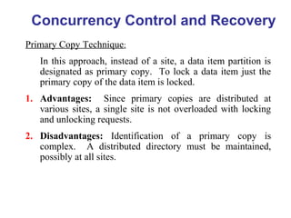 Concurrency Control and Recovery
Primary Copy Technique:
In this approach, instead of a site, a data item partition is
designated as primary copy. To lock a data item just the
primary copy of the data item is locked.
1. Advantages: Since primary copies are distributed at
various sites, a single site is not overloaded with locking
and unlocking requests.
2. Disadvantages: Identification of a primary copy is
complex. A distributed directory must be maintained,
possibly at all sites.
 