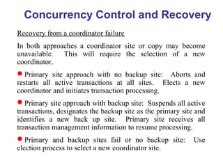 Concurrency Control and Recovery
Recovery from a coordinator failure
In both approaches a coordinator site or copy may become
unavailable. This will require the selection of a new
coordinator.
Primary site approach with no backup site: Aborts and
restarts all active transactions at all sites. Elects a new
coordinator and initiates transaction processing.
Primary site approach with backup site: Suspends all active
transactions, designates the backup site as the primary site and
identifies a new back up site. Primary site receives all
transaction management information to resume processing.
Primary and backup sites fail or no backup site: Use
election process to select a new coordinator site.
 