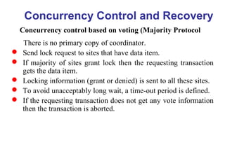 Concurrency Control and Recovery
Concurrency control based on voting (Majority Protocol
There is no primary copy of coordinator.
 Send lock request to sites that have data item.
 If majority of sites grant lock then the requesting transaction
gets the data item.
 Locking information (grant or denied) is sent to all these sites.
 To avoid unacceptably long wait, a time-out period is defined.
 If the requesting transaction does not get any vote information
then the transaction is aborted.
 
