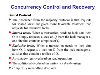 Biased Protocol
The difference from the majority protocol is that requests
for shared locks are given more favorable treatment than
requests for exclusive locks.
Shared locks. When a transaction needs to lock data item
Q, it simply requests a lock on Q from the lock manager at
one site that contains a replica of Q.
Exclusive locks. When a transaction needs to lock data
item Q, it requests a lock on Q from the lock manager at
all sites that contain a replica of Q.
Advantage- less overhead on read operations
The additional overhead on writes is a disadvantage
complexity in handling deadlock.
Concurrency Control and Recovery
 