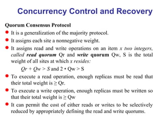 Quorum Consensus Protocol
It is a generalization of the majority protocol.
It assigns each site a nonnegative weight.
It assigns read and write operations on an item x two integers,
called read quorum Qr and write quorum Qw, S is the total
weight of all sites at which x resides:
Qr + Qw > S and 2 Qw > S∗
To execute a read operation, enough replicas must be read that
their total weight is ≥ Qr.
To execute a write operation, enough replicas must be written so
that their total weight is ≥ Qw
It can permit the cost of either reads or writes to be selectively
reduced by appropriately defining the read and write quorums.
Concurrency Control and Recovery
 