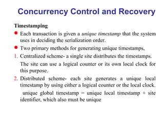 Timestamping
Each transaction is given a unique timestamp that the system
uses in deciding the serialization order.
Two primary methods for generating unique timestamps,
1. Centralized scheme- a single site distributes the timestamps.
The site can use a logical counter or its own local clock for
this purpose.
2. Distributed scheme- each site generates a unique local
timestamp by using either a logical counter or the local clock.
unique global timestamp = unique local timestamp + site
identifier, which also must be unique
Concurrency Control and Recovery
 