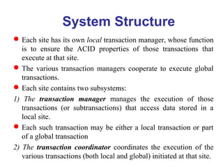 System Structure
Each site has its own local transaction manager, whose function
is to ensure the ACID properties of those transactions that
execute at that site.
The various transaction managers cooperate to execute global
transactions.
Each site contains two subsystems:
1) The transaction manager manages the execution of those
transactions (or subtransactions) that access data stored in a
local site.
Each such transaction may be either a local transaction or part
of a global transaction
2) The transaction coordinator coordinates the execution of the
various transactions (both local and global) initiated at that site.
 
