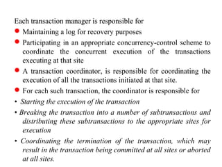 Each transaction manager is responsible for
Maintaining a log for recovery purposes
Participating in an appropriate concurrency-control scheme to
coordinate the concurrent execution of the transactions
executing at that site
A transaction coordinator, is responsible for coordinating the
execution of all the transactions initiated at that site.
For each such transaction, the coordinator is responsible for
• Starting the execution of the transaction
• Breaking the transaction into a number of subtransactions and
distributing these subtransactions to the appropriate sites for
execution
• Coordinating the termination of the transaction, which may
result in the transaction being committed at all sites or aborted
at all sites.
 