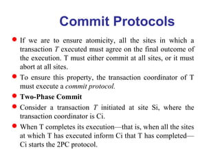 Commit Protocols
If we are to ensure atomicity, all the sites in which a
transaction T executed must agree on the final outcome of
the execution. T must either commit at all sites, or it must
abort at all sites.
To ensure this property, the transaction coordinator of T
must execute a commit protocol.
Two-Phase Commit
Consider a transaction T initiated at site Si, where the
transaction coordinator is Ci.
When T completes its execution—that is, when all the sites
at which T has executed inform Ci that T has completed—
Ci starts the 2PC protocol.
 
