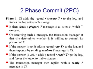 Phase 1. Ci adds the record <prepare T> to the log, and
forces the log onto stable storage.
It then sends a prepare T message to all sites at which T
executed.
On receiving such a message, the transaction manager at
that site determines whether it is willing to commit its
portion of T.
If the answer is no, it adds a record <no T> to the log, and
then responds by sending an abort T message to Ci.
If the answer is yes, it adds a record <ready T> to the log,
and forces the log onto stable storage.
The transaction manager then replies with a ready T
message to Ci.
2 Phase Commit (2PC)
 