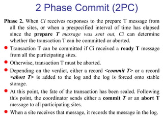 2 Phase Commit (2PC)
Phase 2. When Ci receives responses to the prepare T message from
all the sites, or when a prespecified interval of time has elapsed
since the prepare T message was sent out, Ci can determine
whether the transaction T can be committed or aborted.
Transaction T can be committed if Ci received a ready T message
from all the participating sites.
Otherwise, transaction T must be aborted.
Depending on the verdict, either a record <commit T> or a record
<abort T> is added to the log and the log is forced onto stable
storage.
At this point, the fate of the transaction has been sealed. Following
this point, the coordinator sends either a commit T or an abort T
message to all participating sites.
When a site receives that message, it records the message in the log.
 