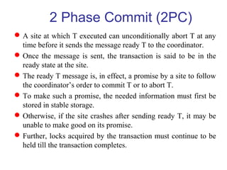 A site at which T executed can unconditionally abort T at any
time before it sends the message ready T to the coordinator.
Once the message is sent, the transaction is said to be in the
ready state at the site.
The ready T message is, in effect, a promise by a site to follow
the coordinator’s order to commit T or to abort T.
To make such a promise, the needed information must first be
stored in stable storage.
Otherwise, if the site crashes after sending ready T, it may be
unable to make good on its promise.
Further, locks acquired by the transaction must continue to be
held till the transaction completes.
2 Phase Commit (2PC)
 