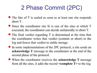 The fate of T is sealed as soon as at least one site responds
abort T.
Since the coordinator site Si is one of the sites at which T
executed, the coordinator can decide unilaterally to abort T.
The final verdict regarding T is determined at the time that
the coordinator writes that verdict (commit or abort) to the
log and forces that verdict to stable storage.
In some implementations of the 2PC protocol, a site sends an
acknowledge T message to the coordinator at the end of the
second phase of the protocol.
When the coordinator receives the acknowledge T message
from all the sites, it adds the record <complete T> to the log.
2 Phase Commit (2PC)
 