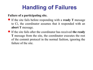 Handling of Failures
Failure of a participating site.
If the site fails before responding with a ready T message
to Ci, the coordinator assumes that it responded with an
abort T message.
If the site fails after the coordinator has received the ready
T message from the site, the coordinator executes the rest
of the commit protocol in the normal fashion, ignoring the
failure of the site.
 
