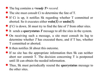 The log contains a <ready T> record.
The site must consult Ci to determine the fate of T.
If Ci is up, it notifies Sk regarding whether T committed or
aborted. So it executes either redo(T) or undo(T).
If Ci is down, Sk must try to find the fate of T from other sites.
It sends a querystatus T message to all the sites in the system.
On receiving such a message, a site must consult its log to
determine whether T has executed there, and if T has, whether
T committed or aborted.
It then notifies Sk about this outcome.
If no site has the appropriate information then Sk can neither
abort nor commit T. The decision concerning T is postponed
until Sk can obtain the needed information.
Thus, Sk must periodically resend the querystatus message to
the other sites.
 