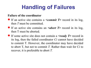Failure of the coordinator
If an active site contains a <commit T> record in its log,
then T must be committed.
If an active site contains an <abort T> record in its log,
then T must be aborted.
If some active site does not contain a <ready T> record in
its log, then the failed coordinator Ci cannot have decided
to commit T. However, the coordinator may have decided
to abort T, but not to commit T. Rather than wait for Ci to
recover, it is preferable to abort T.
Handling of Failures
 