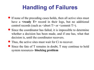 If none of the preceding cases holds, then all active sites must
have a <ready T> record in their logs, but no additional
control records (such as <abort T> or <commit T>).
Since the coordinator has failed, it is impossible to determine
whether a decision has been made, and if one has, what that
decision is, until the coordinator recovers.
Thus, the active sites must wait for Ci to recover.
Since the fate of T remains in doubt, T may continue to hold
system resources- blocking problem
Handling of Failures
 