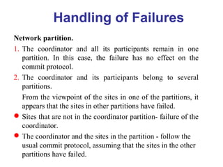 Network partition.
1. The coordinator and all its participants remain in one
partition. In this case, the failure has no effect on the
commit protocol.
2. The coordinator and its participants belong to several
partitions.
From the viewpoint of the sites in one of the partitions, it
appears that the sites in other partitions have failed.
Sites that are not in the coordinator partition- failure of the
coordinator.
The coordinator and the sites in the partition - follow the
usual commit protocol, assuming that the sites in the other
partitions have failed.
Handling of Failures
 