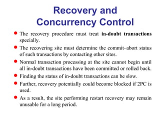 Recovery and
Concurrency Control
The recovery procedure must treat in-doubt transactions
specially.
The recovering site must determine the commit–abort status
of such transactions by contacting other sites.
Normal transaction processing at the site cannot begin until
all in-doubt transactions have been committed or rolled back.
Finding the status of in-doubt transactions can be slow.
Further, recovery potentially could become blocked if 2PC is
used.
As a result, the site performing restart recovery may remain
unusable for a long period.
 