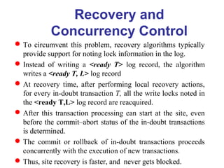 To circumvent this problem, recovery algorithms typically
provide support for noting lock information in the log.
Instead of writing a <ready T> log record, the algorithm
writes a <ready T, L> log record
At recovery time, after performing local recovery actions,
for every in-doubt transaction T, all the write locks noted in
the <ready T,L> log record are reacquired.
After this transaction processing can start at the site, even
before the commit–abort status of the in-doubt transactions
is determined.
The commit or rollback of in-doubt transactions proceeds
concurrently with the execution of new transactions.
Thus, site recovery is faster, and never gets blocked.
Recovery and
Concurrency Control
 