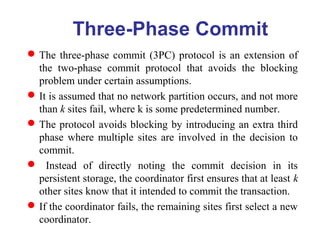 Three-Phase Commit
The three-phase commit (3PC) protocol is an extension of
the two-phase commit protocol that avoids the blocking
problem under certain assumptions.
It is assumed that no network partition occurs, and not more
than k sites fail, where k is some predetermined number.
The protocol avoids blocking by introducing an extra third
phase where multiple sites are involved in the decision to
commit.
 Instead of directly noting the commit decision in its
persistent storage, the coordinator first ensures that at least k
other sites know that it intended to commit the transaction.
If the coordinator fails, the remaining sites first select a new
coordinator.
 