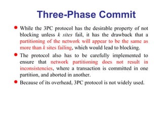 While the 3PC protocol has the desirable property of not
blocking unless k sites fail, it has the drawback that a
partitioning of the network will appear to be the same as
more than k sites failing, which would lead to blocking.
The protocol also has to be carefully implemented to
ensure that network partitioning does not result in
inconsistencies, where a transaction is committed in one
partition, and aborted in another.
Because of its overhead, 3PC protocol is not widely used.
Three-Phase Commit
 
