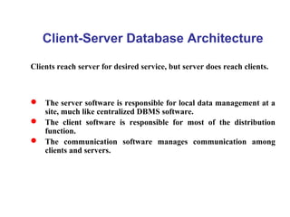Client-Server Database Architecture
Clients reach server for desired service, but server does reach clients.
 The server software is responsible for local data management at a
site, much like centralized DBMS software.
 The client software is responsible for most of the distribution
function.
 The communication software manages communication among
clients and servers.
 