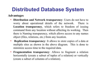 Distributed Database System
Advantages
• Distribution and Network transparency: Users do not have to
worry about operational details of the network. There is
Location transparency, which refers to freedom of issuing
command from any location without affecting its working. Then
there is Naming transparency, which allows access to any names
object (files, relations, etc.) from any location.
• Replication transparency: It allows to store copies of a data at
multiple sites as shown in the above diagram. This is done to
minimize access time to the required data.
• Fragmentation transparency: Allows to fragment a relation
horizontally (create a subset of tuples of a relation) or vertically
(create a subset of columns of a relation).
 
