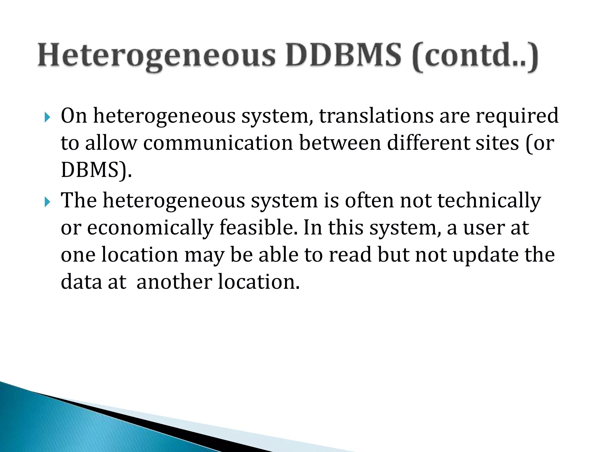  On heterogeneous system, translations are required
to allow communication between different sites (or
DBMS).
 The heterogeneous system is often not technically
or economically feasible. In this system, a user at
one location may be able to read but not update the
data at another location.
 